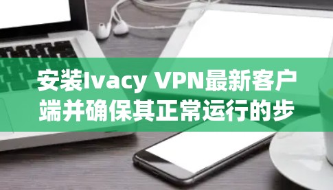 安装Ivacy VPN最新客户端并确保其正常运行的步骤如下