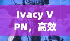Ivacy VPN，高效安全的VPN工具