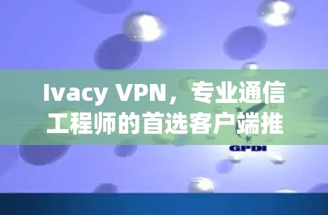 Ivacy VPN，专业通信工程师的首选客户端推荐