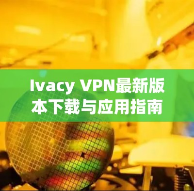 Ivacy VPN最新版本下载与应用指南