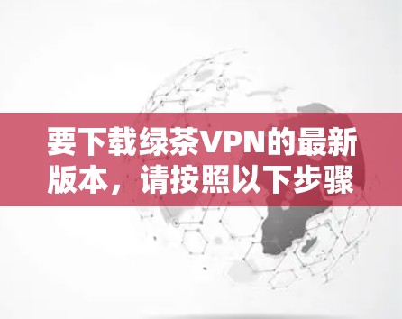 要下载绿茶VPN的最新版本，请按照以下步骤操作