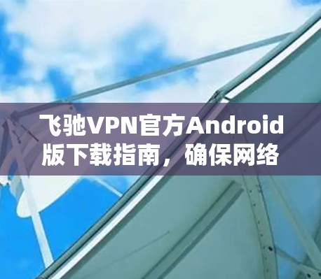 飞驰VPN官方Android版下载指南，确保网络安全与高速稳定