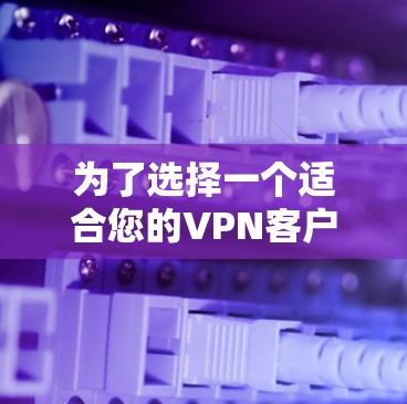 为了选择一个适合您的VPN客户端APP，以下是一份详细的总结和建议