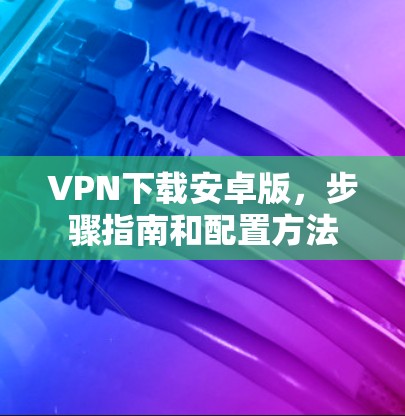 VPN下载安卓版，步骤指南和配置方法