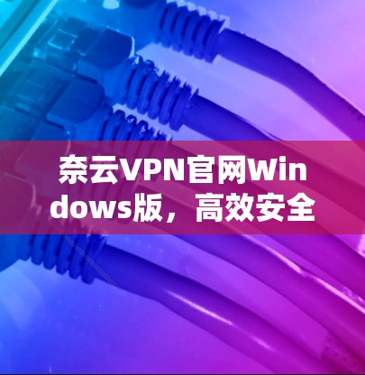 奈云VPN官网Windows版，高效安全的网络解决方案