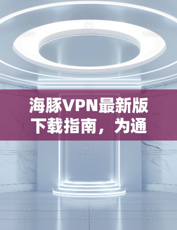 海豚VPN最新版下载指南，为通信工程师量身定制