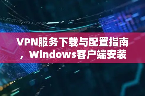 VPN服务下载与配置指南，Windows客户端安装攻略