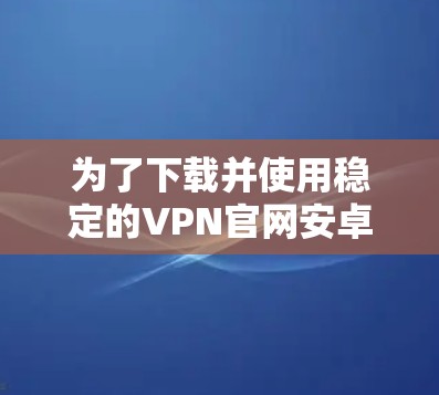 为了下载并使用稳定的VPN官网安卓版，以下是详细的步骤指南