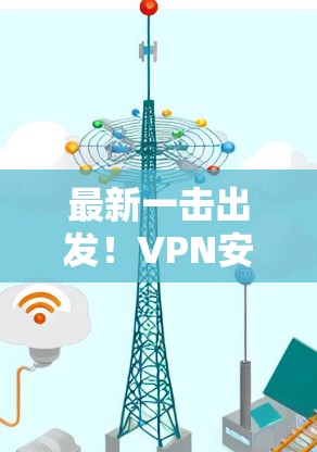 最新一击出发！VPN安卓APP下载指南