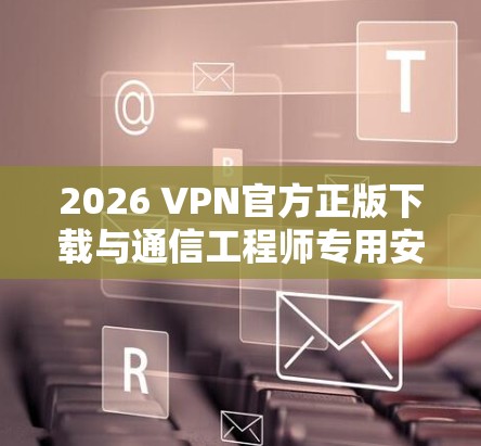 2026 VPN官方正版下载与通信工程师专用安全方案评估