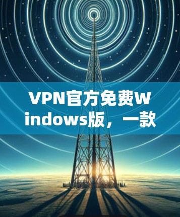 VPN官方免费Windows版，一款值得信赖的安全通信工具