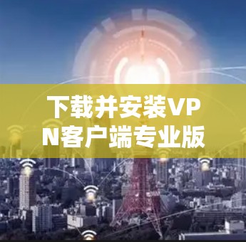 下载并安装VPN客户端专业版的步骤如下