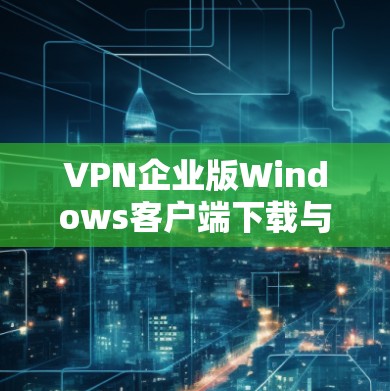VPN企业版Windows客户端下载与配置指南