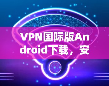 VPN国际版Android下载，安全高效的网络解决方案