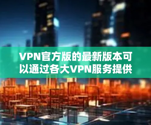VPN官方版的最新版本可以通过各大VPN服务提供商的官网或应用商店获取。以下是一些知名的VPN服务提供商及其最新版本信息
