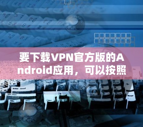 要下载VPN官方版的Android应用，可以按照以下步骤操作