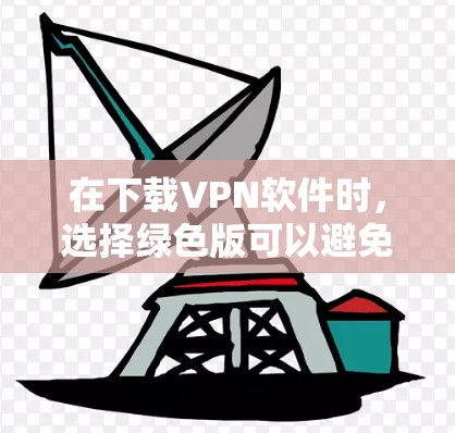 在下载VPN软件时，选择绿色版可以避免广告和追踪问题，但需要注意以下几点