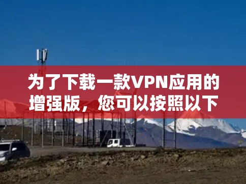 为了下载一款VPN应用的增强版，您可以按照以下步骤进行