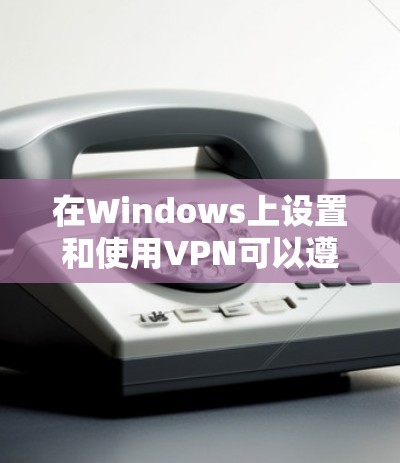 在Windows上设置和使用VPN可以遵循以下步骤