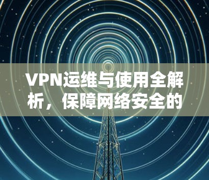 VPN运维与使用全解析，保障网络安全的秘密武器