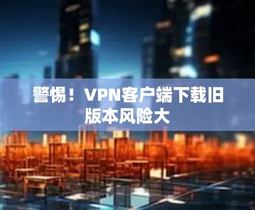 警惕！VPN客户端下载旧版本风险大