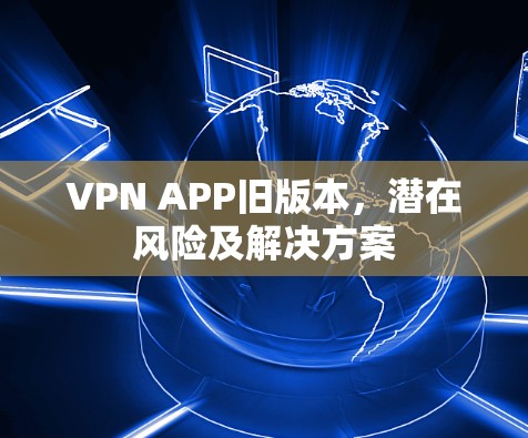 VPN APP旧版本，潜在风险及解决方案