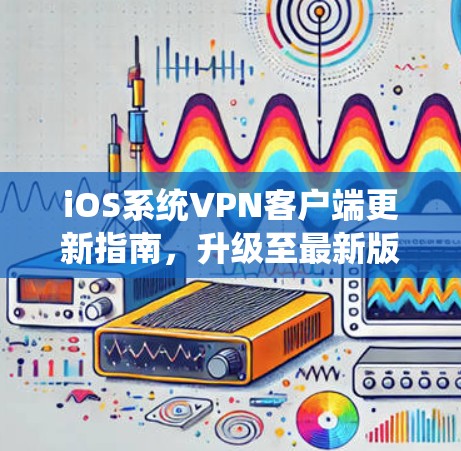 iOS系统VPN客户端更新指南，升级至最新版本，保障网络安全