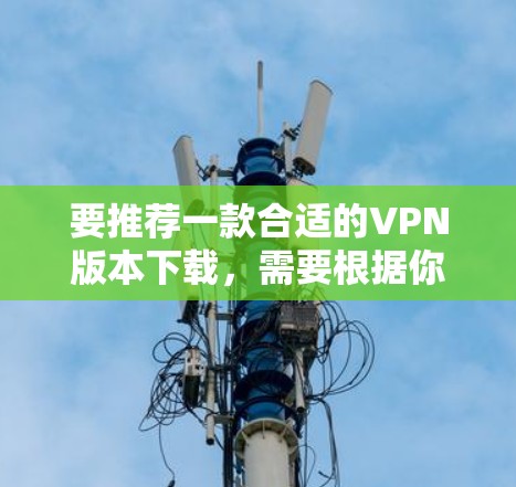 要推荐一款合适的VPN版本下载，需要根据你的具体需求来选择。以下是一些常见的VPN推荐和下载指南