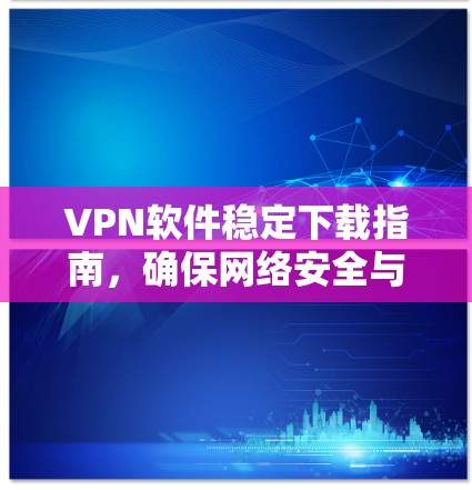 VPN软件稳定下载指南，确保网络安全与高效通讯
