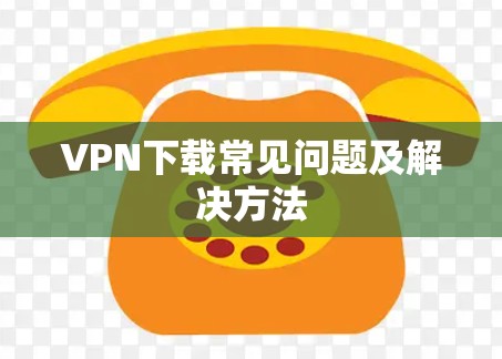 VPN下载常见问题及解决方法