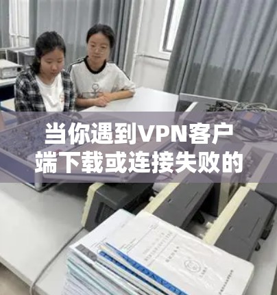 当你遇到VPN客户端下载或连接失败的问题时，可以按照以下步骤进行排查和解决