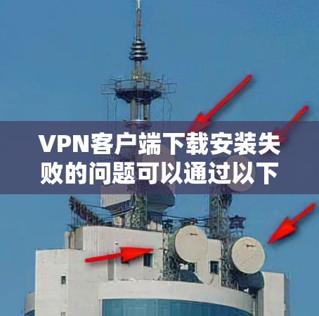 VPN客户端下载安装失败的问题可以通过以下步骤逐步解决
