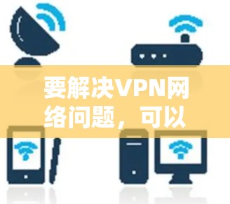 要解决VPN网络问题，可以按照以下步骤逐一排查和解决