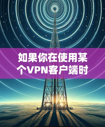如果你在使用某个VPN客户端时遇到下载不了的情况，可以按照以下步骤排查和解决问题