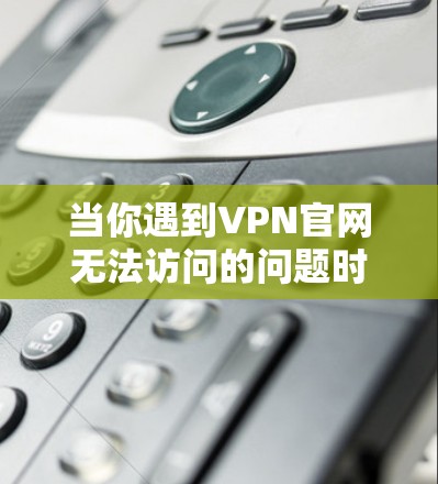 当你遇到VPN官网无法访问的问题时，可以按照以下步骤进行排查和解决