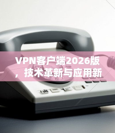 VPN客户端2026版，技术革新与应用新思路
