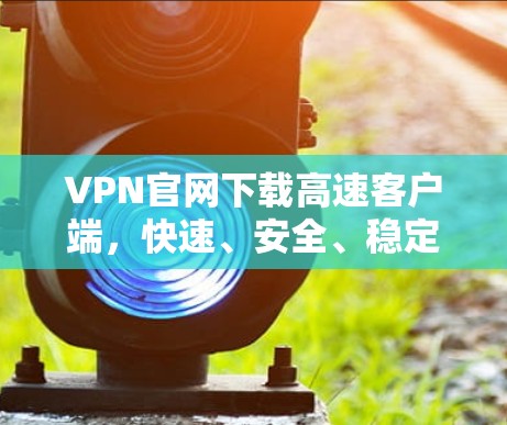 VPN官网下载高速客户端，快速、安全、稳定