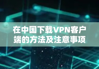 在中国下载VPN客户端的方法及注意事项