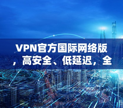VPN官方国际网络版，高安全、低延迟，全球连接无忧