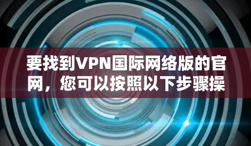 要找到VPN国际网络版的官网，您可以按照以下步骤操作