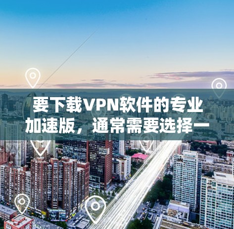 要下载VPN软件的专业加速版，通常需要选择一个可靠的VPN服务提供商，并根据你的需求选择合适的版本。以下是一些常见的步骤和建议