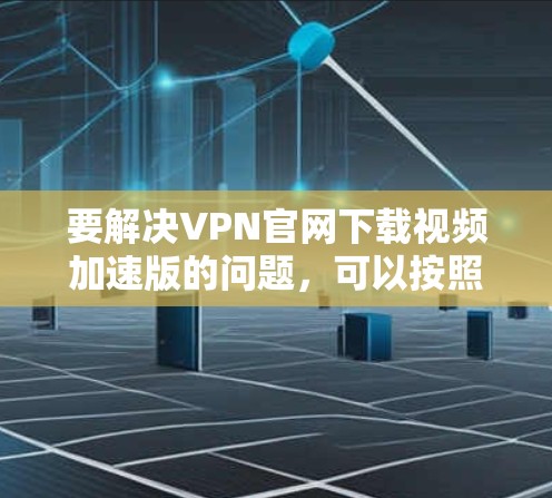 要解决VPN官网下载视频加速版的问题，可以按照以下步骤进行